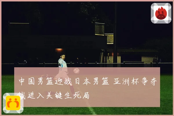 中国男篮迎战日本男篮 亚洲杯争夺战进入关键生死局