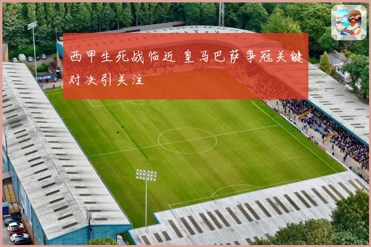 西甲生死战临近 皇马巴萨争冠关键对决引关注