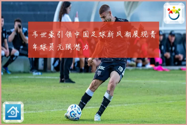 韦世豪引领中国足球新风潮展现青年球员无限潜力