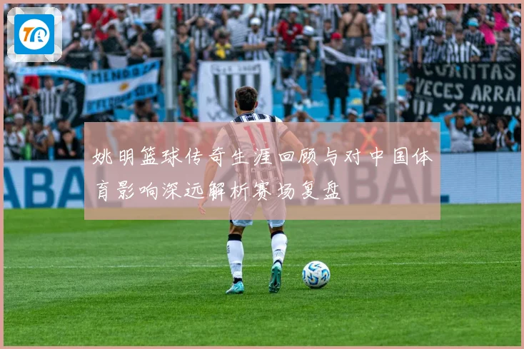 姚明篮球传奇生涯回顾与对中国体育影响深远解析赛场复盘