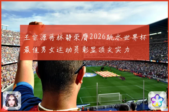 王宗源蒋林静荣膺2026跳水世界杯最佳男女运动员彰显顶尖实力