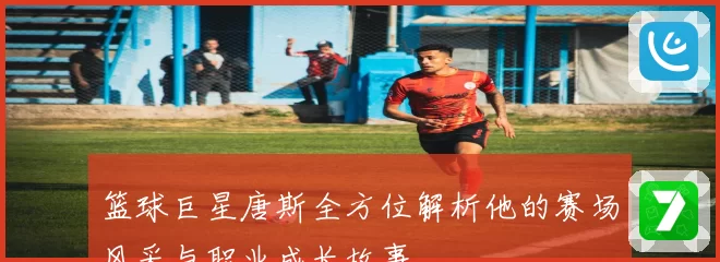 篮球巨星唐斯全方位解析他的赛场风采与职业成长故事