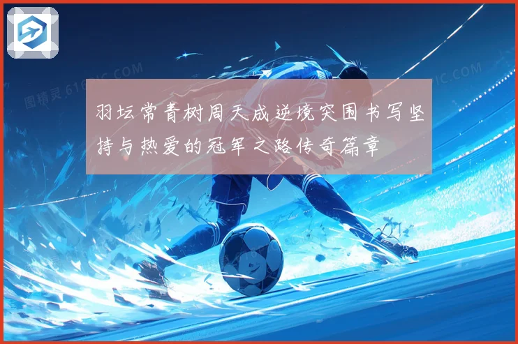 羽坛常青树周天成逆境突围书写坚持与热爱的冠军之路传奇篇章