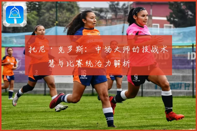 托尼·克罗斯：中场大师的技战术智慧与比赛统治力解析