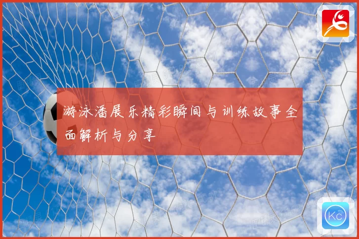 游泳潘展乐精彩瞬间与训练故事全面解析与分享
