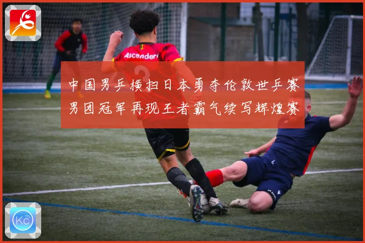 中国男乒横扫日本勇夺伦敦世乒赛男团冠军再现王者霸气续写辉煌赛场解读