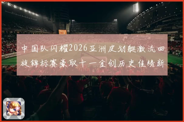 中国队闪耀2026亚洲皮划艇激流回旋锦标赛豪取十一金创历史佳绩新