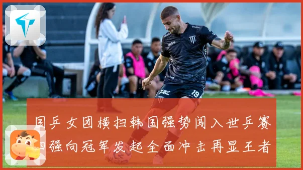 国乒女团横扫韩国强势闯入世乒赛四强向冠军发起全面冲击再显王者赛场解读