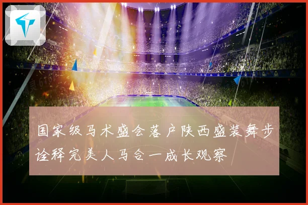 国家级马术盛会落户陕西盛装舞步诠释完美人马合一成长观察