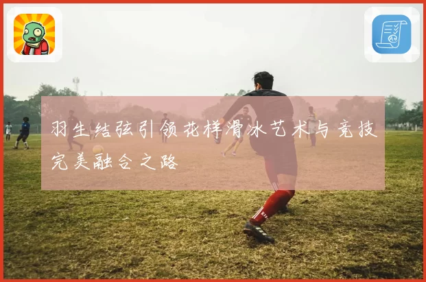 羽生结弦引领花样滑冰艺术与竞技完美融合之路