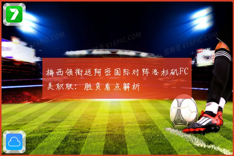 梅西领衔迈阿密国际对阵洛杉矶FC美职联：胜负看点解析