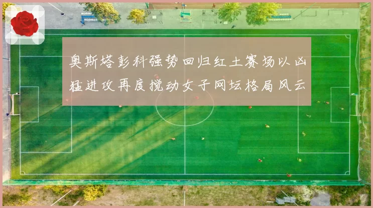 奥斯塔彭科强势回归红土赛场以凶猛进攻再度搅动女子网坛格局风云