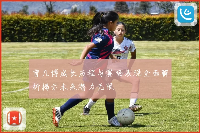 曾凡博成长历程与赛场表现全面解析揭示未来潜力无限