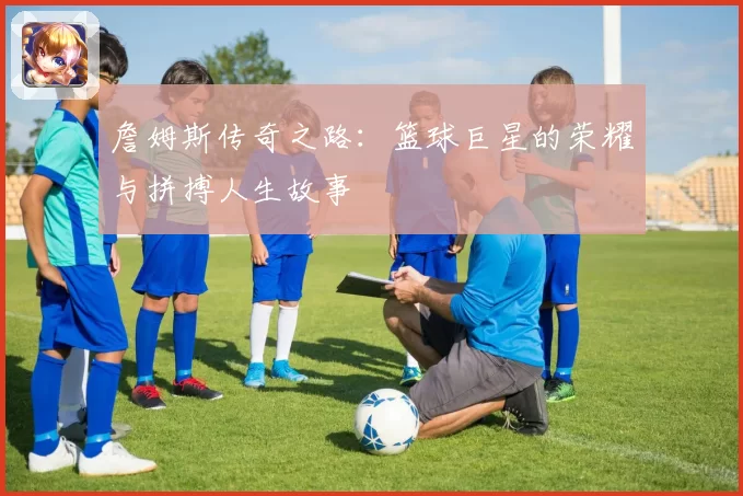 詹姆斯传奇之路:篮球巨星的荣耀与拼搏人生故事