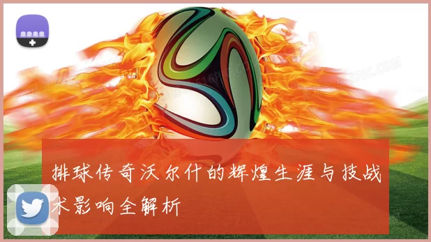 排球传奇沃尔什的辉煌生涯与技战术影响全解析
