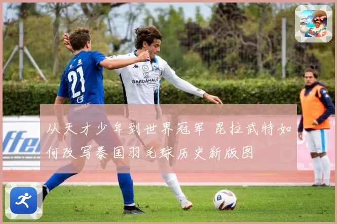 从天才少年到世界冠军 昆拉武特如何改写泰国羽毛球历史新版图