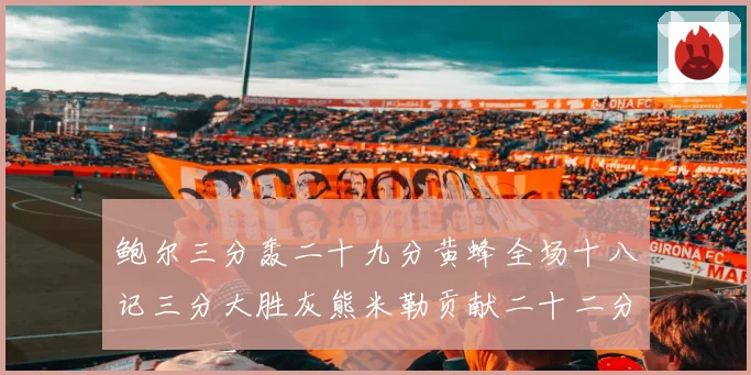 鲍尔三分轰二十九分黄蜂全场十八记三分大胜灰熊米勒贡献二十二分成长观察