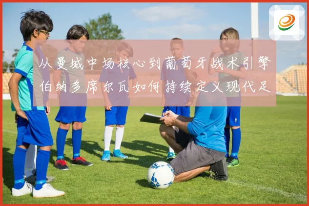 从曼城中场核心到葡萄牙战术引擎伯纳多席尔瓦如何持续定义现代足球