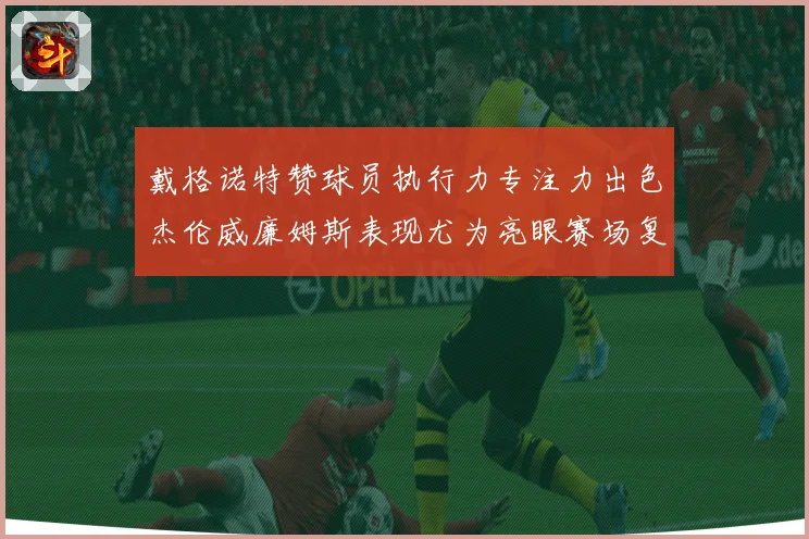 戴格诺特赞球员执行力专注力出色杰伦威廉姆斯表现尤为亮眼赛场复盘