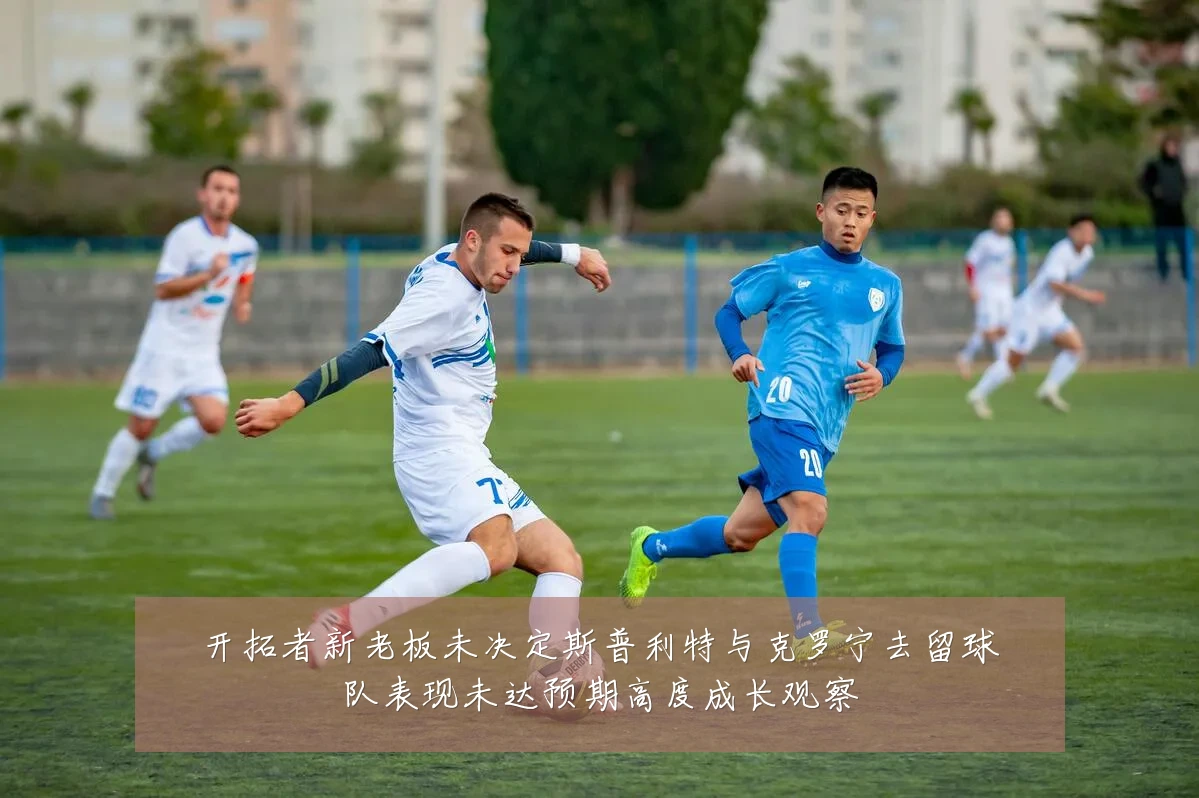 开拓者新老板未决定斯普利特与克罗宁去留球队表现未达预期高度成长观察